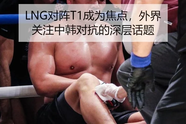 LNG对阵T1成为焦点，外界关注中韩对抗的深层话题