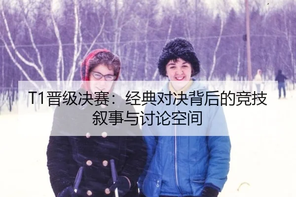 T1晋级决赛：经典对决背后的竞技叙事与讨论空间